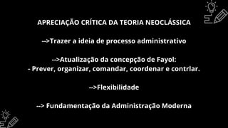 APRECIAÇÃO CRÍTICA DA TEORIA NEOCLÁSSICA
-->Trazer a ideia de processo administrativo
-->Atualização da concepção de Fayol:
- Prever, organizar, comandar, coordenar e contrlar.
-->Flexibilidade
--> Fundamentação da Administração Moderna
 