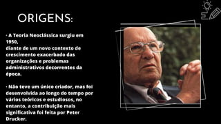 ORIGENS:
· A Teoria Neoclássica surgiu em
1950,
diante de um novo contexto de
crescimento exacerbado das
organizações e problemas
administrativos decorrentes da
época.
· Não teve um único criador, mas foi
desenvolvida ao longo do tempo por
vários teóricos e estudiosos, no
entanto, a contribuição mais
significativa foi feita por Peter
Drucker.
 