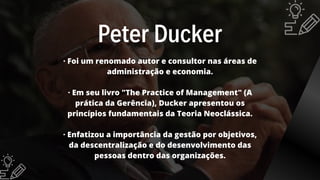 Peter Ducker
· Foi um renomado autor e consultor nas áreas de
administração e economia.
· Em seu livro "The Practice of Management" (A
prática da Gerência), Ducker apresentou os
princípios fundamentais da Teoria Neoclássica.
· Enfatizou a importância da gestão por objetivos,
da descentralização e do desenvolvimento das
pessoas dentro das organizações.
 