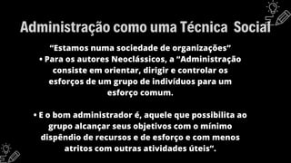 “Estamos numa sociedade de organizações”
• Para os autores Neoclássicos, a “Administração
consiste em orientar, dirigir e controlar os
esforços de um grupo de indivíduos para um
esforço comum.
• E o bom administrador é, aquele que possibilita ao
grupo alcançar seus objetivos com o mínimo
dispêndio de recursos e de esforço e com menos
atritos com outras atividades úteis”.
Administração como uma Técnica Social
 