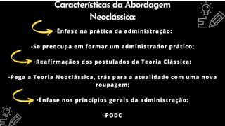 Características da Abordagem
Neoclássica:
·Ênfase na prática da administração:
-Se preocupa em formar um administrador prático;
·Reafirmaçãos dos postulados da Teoria Clássica:
-Pega a Teoria Neoclássica, trás para a atualidade com uma nova
roupagem;
·Ênfase nos princípios gerais da administração:
-PODC
 