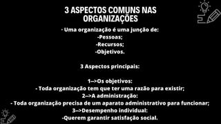 3 ASPECTOS COMUNS NAS
ORGANIZAÇÕES
· Uma organização é uma junção de:
-Pessoas;
-Recursos;
-Objetivos.
3 Aspectos principais:
1-->Os objetivos:
- Toda organização tem que ter uma razão para existir;
2-->A administração:
- Toda organização precisa de um aparato administrativo para funcionar;
3-->Desempenho individual:
-Querem garantir satisfação social.
 