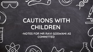 CAUTIONS WITH
CHILDREN
-NOTES FOR MR RAVI GOSWAMI AS
COMMITTED
 