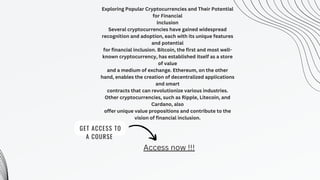 GET ACCESS TO
A COURSE
Exploring Popular Cryptocurrencies and Their Potential
for Financial
Inclusion
Several cryptocurrencies have gained widespread
recognition and adoption, each with its unique features
and potential
for financial inclusion. Bitcoin, the first and most well-
known cryptocurrency, has established itself as a store
of value
and a medium of exchange. Ethereum, on the other
hand, enables the creation of decentralized applications
and smart
contracts that can revolutionize various industries.
Other cryptocurrencies, such as Ripple, Litecoin, and
Cardano, also
offer unique value propositions and contribute to the
vision of financial inclusion.
Access now !!!
 