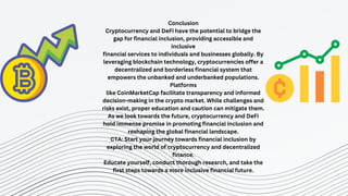 STRATEGY N°3
Conclusion
Cryptocurrency and DeFi have the potential to bridge the
gap for financial inclusion, providing accessible and
inclusive
financial services to individuals and businesses globally. By
leveraging blockchain technology, cryptocurrencies offer a
decentralized and borderless financial system that
empowers the unbanked and underbanked populations.
Platforms
like CoinMarketCap facilitate transparency and informed
decision-making in the crypto market. While challenges and
risks exist, proper education and caution can mitigate them.
As we look towards the future, cryptocurrency and DeFi
hold immense promise in promoting financial inclusion and
reshaping the global financial landscape.
CTA: Start your journey towards financial inclusion by
exploring the world of cryptocurrency and decentralized
finance.
Educate yourself, conduct thorough research, and take the
first steps towards a more inclusive financial future.
 