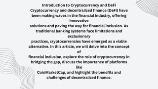 Introduction to Cryptocurrency and DeFi
Cryptocurrency and decentralized finance (DeFi) have
been making waves in the financial industry, offering
innovative
solutions and paving the way for financial inclusion. As
traditional banking systems face limitations and
exclusionary
practices, cryptocurrencies have emerged as a viable
alternative. In this article, we will delve into the concept
of
financial inclusion, explore the role of cryptocurrency in
bridging the gap, discuss the importance of platforms
like
CoinMarketCap, and highlight the benefits and
challenges of decentralized finance.
 
