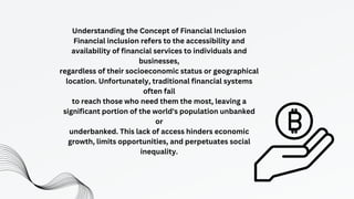 Understanding the Concept of Financial Inclusion
Financial inclusion refers to the accessibility and
availability of financial services to individuals and
businesses,
regardless of their socioeconomic status or geographical
location. Unfortunately, traditional financial systems
often fail
to reach those who need them the most, leaving a
significant portion of the world's population unbanked
or
underbanked. This lack of access hinders economic
growth, limits opportunities, and perpetuates social
inequality.
 