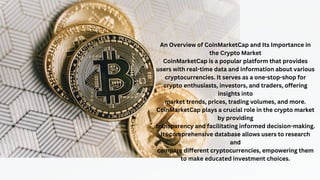 An Overview of CoinMarketCap and Its Importance in
the Crypto Market
CoinMarketCap is a popular platform that provides
users with real-time data and information about various
cryptocurrencies. It serves as a one-stop-shop for
crypto enthusiasts, investors, and traders, offering
insights into
market trends, prices, trading volumes, and more.
CoinMarketCap plays a crucial role in the crypto market
by providing
transparency and facilitating informed decision-making.
Its comprehensive database allows users to research
and
compare different cryptocurrencies, empowering them
to make educated investment choices.
 