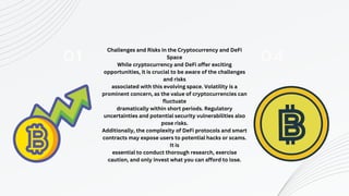 01
Challenges and Risks in the Cryptocurrency and DeFi
Space
While cryptocurrency and DeFi offer exciting
opportunities, it is crucial to be aware of the challenges
and risks
associated with this evolving space. Volatility is a
prominent concern, as the value of cryptocurrencies can
fluctuate
dramatically within short periods. Regulatory
uncertainties and potential security vulnerabilities also
pose risks.
Additionally, the complexity of DeFi protocols and smart
contracts may expose users to potential hacks or scams.
It is
essential to conduct thorough research, exercise
caution, and only invest what you can afford to lose.
04
 