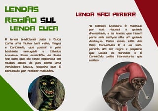 LENDA SACI PERERÊ
A lenda tradicional trata a Cuca
como uma mulher bem velha, magra
e corcunda, que possui a pele
bastante enrugada e cabelos
brancos. Essa descrição da Cuca
fez com que ela fosse encarada em
muitos locais do país como uma
verdadeira bruxa, feiticeira que é
conhecida por realizar maldades.
LENDA CUCA
LENDAS
REGIÃO SUL
"O folclore brasileiro é marcado
por sua riqueza e grande
diversidade, e as lendas que fazem
parte dele sempre são um grande
destaque. Entre essas, uma das
mais conhecidas é a do saci-
pererê, um ser negro e pequeno
que habita as florestas e é
conhecido pelas travessuras que
realiza.
 