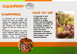O churrasco só foi chegar em
Brasil por volta do século XVII,
quando uma sociedade fundada por
jesuítas, a chamada Sete Povos
das Missões, no estado do Rio
Grande do Sul, foi trazida para o
país.
O objetivo da sociedade era reunir
povos indígenas com o intuito de
passar a eles as doutrinas da igreja
católica. Mas a comunidade
acabou-se no ano de 1768.
O churrasco é uma
refeição que virou
sinônimo de amigos,
risadas, confraternizações
e encontros em família em
um domingo qualquer. O
churrasco tem o poder de
reunir uma maior
quantidade de pessoas,
saboreando uma deliciosa
carne assada e seus
acompanhamentos.
HOJE EM DIA
CULINÁRIA
CHURRASCO
 