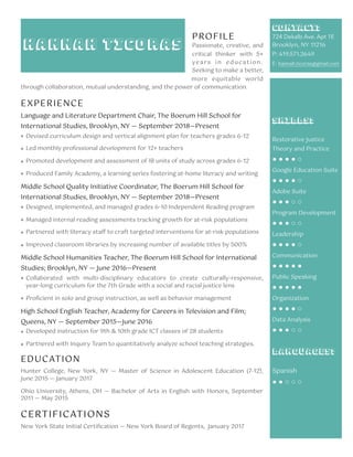 PROFILE
Passionate, creative, and
critical thinker with 5+
years in education.
Seeking to make a better,
more equitable world
through collaboration, mutual understanding, and the power of communication.
EXPERIENCE
Language and Literature Department Chair, The Boerum Hill School for
International Studies, Brooklyn, NY — September 2018—Present
❖ Devised curriculum design and vertical alignment plan for teachers grades 6-12
❖ Led monthly professional development for 12+ teachers
❖ Promoted development and assessment of IB units of study across grades 6-12
❖ Produced Family Academy, a learning series fostering at-home literacy and writing
Middle School Quality Initiative Coordinator, The Boerum Hill School for
International Studies, Brooklyn, NY — September 2018—Present
❖ Designed, implemented, and managed grades 6-10 Independent Reading program
❖ Managed internal reading assessments tracking growth for at-risk populations
❖ Partnered with literacy staﬀ to craft targeted interventions for at-risk populations
❖ Improved classroom libraries by increasing number of available titles by 500%
Middle School Humanities Teacher, The Boerum Hill School for International
Studies; Brooklyn, NY — June 2016—Present
❖ Collaborated with multi-disciplinary educators to create culturally-responsive,
year-long curriculum for the 7th Grade with a social and racial justice lens
❖ Proﬁcient in solo and group instruction, as well as behavior management
High School English Teacher, Academy for Careers in Television and Film;
Queens, NY — September 2015—June 2016
❖ Developed instruction for 9th & 10th grade ICT classes of 28 students
❖ Partnered with Inquiry Team to quantitatively analyze school teaching strategies.
EDUCATION
Hunter College, New York, NY — Master of Science in Adolescent Education (7-12),
June 2015 — January 2017
Ohio University, Athens, OH — Bachelor of Arts in English with Honors, September
2011 — May 2015
CERTIFICATIONS
New York State Initial Certiﬁcation — New York Board of Regents, January 2017
Contact:
724 Dekalb Ave. Apt 1E
Brooklyn, NY 11216
P: 419.571.2649
E: hannah.ticoras@gmail.com
Skills:
Restorative Justice
Theory and Practice
● ● ● ● ○
Google Education Suite
● ● ● ● ○
Adobe Suite
● ● ● ○ ○
Program Development
● ● ● ○ ○
Leadership
● ● ● ● ○
Communication
● ● ● ● ●
Public Speaking
● ● ● ● ●
Organization
● ● ● ● ○
Data Analysis
● ● ● ○ ○
Languages:
Spanish
● ● ○ ○ ○
Hannah Ticoras
 