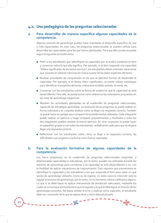 10
4.2.	 Uso pedagógico de las preguntas seleccionadas
a.	 Para desarrollar de manera específica algunas capacidades de la
competencia.
	 Algunas sesiones de aprendizaje pueden estar orientadas al desarrollo específico de una
o más capacidades. En este caso, las preguntas seleccionadas se pueden utilizar para
desarrollar las capacidades para las que fueron planteadas. Para que ello suceda se puede
seguir el siguiente procedimiento:
	 Pedir a los estudiantes que identifiquen la capacidad que se evalúa mediante el ítem
y conversar sobre lo que ella significa. Por ejemplo, si el ítem responde a la capacidad
“Infiere significados de los textos escritos”, los estudiantes deben entender claramente
que consiste en obtener información nueva a partir de los datos explícitos del texto.
	 Realizar actividades de comprensión en las que se ejerciten formas de desarrollar la
capacidad. Por ejemplo, si se desea inferir significados, se puede utilizar estrategias
para identificar el propósito del texto, interpretar el doble sentido, la ironía, etc.
	 Conversar con los estudiantes sobre la forma de evidenciar que la capacidad se está
desarrollando. Para ello, se puede tomar como referencia los indicadores propuestos en
las rutas de aprendizaje respectivas.
	 Resolver las actividades planteadas en el cuadernillo de preguntas seleccionadas,
siguiendo las estrategias aprendidas. La resolución de las preguntas se puede realizar en
forma individual y en conjunto analizar cómo se llegó a la respuesta correcta. También
se puede hacer en parejas para compartir los procedimientos utilizados. Cada integrante
puede realizar un ejercicio y luego compartir procedimientos y resultados o entre los
dos integrantes pueden resolver el mismo ejercicio. En otras ocasiones se puede hacer
en pequeños grupos o con todos los estudiantes, verbalizando cada paso que se da para
llegar a la respuesta correcta.
	 Reflexionar con los estudiantes sobre cómo se llegó a la respuesta correcta, las
dificultades que surgieron y la forma como fueron superadas.
b.	 Para la evaluación formativa de algunas capacidades de la
competencia.
	 Los ítems propuestos en el cuadernillo de preguntas seleccionadas responden a
determinadas capacidades e indicadores, por lo tanto, pueden ser utilizadas durante las
sesiones de aprendizaje para corroborar si la capacidad se está desarrollando o no, con
la finalidad de aplicar mecanismos de mejoramiento. Esto requiere que previamente se
identifique la capacidad y los indicadores a los que responde el ítem para saber en qué
sesión de aprendizaje utilizarlo. Como es de esperar, en estos casos la intención solo es
regular el proceso de aprendizaje, por lo tanto, no es necesario colocar calificativo alguno.
Lo que sí se debe hacer es aplicar mecanismos de devolución adecuados, mediante los
cuales se comunique al estudiante lo que ha logrado y lo que le falta lograr en función de los
aprendizajes previstos. No basta señalar el error y explicar cómo superarlo, el estudiante
debe ser consciente de lo que se espera de él y cómo debe alcanzarlo.
 