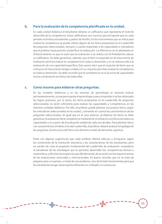 11
b.	 Para la evaluación de la competencia planificada en la unidad.
	 En cada unidad didáctica el estudiante obtiene un calificativo que representa el nivel de
desarrollo de la competencia. Estos calificativos son insumos para el reporte que en cada
periodo se brinda a estudiantes y padres de familia. En los instrumentos que se utilice para
evaluar la competencia se puede utilizar alguno de los ítems propuestos en el cuadernillo
de preguntas seleccionadas, siempre y cuando respondan a las capacidades e indicadores
que el profesor haya previsto al planificar la evaluación. La diferencia con lo planteado en
el literal anterior es que en este caso la evaluación sí se realiza con la finalidad de colocar
un calificativo. Se debe garantizar, además, que el ítem incorporado en el instrumento de
evaluación permita evaluar la competencia en toda su dimensión y no se reduzca solo a la
evaluación de una capacidad específica. Esto quiere decir que el conjunto de ítems que se
incluya en el instrumento tengan unidad y en su conjunto permitan evaluar la competencia
en toda su dimensión. Se debe recordar que la competencia no es la suma de capacidades
sino la combinación armónica de todas ellas.
c.	 Como insumo para elaborar otras preguntas.
	 En las unidades didácticas y en las sesiones de aprendizaje se necesita evaluar
permanentemente,yaseapararegularelaprendizajeoparacomprobarsisehanalcanzado
los logros previstos, por lo tanto, los ítems propuestos en el cuadernillo de preguntas
seleccionadas no serán suficientes para evaluar las capacidades y competencias en las
distintas unidades didáctica. Por ello, el profesor puede plantear sus propios ítems, según
los indicadores seleccionados en la unidad, y teniendo en cuenta las características de las
preguntas seleccionadas. Al igual que en el caso anterior, al elaborar los ítems se debe
garantizar la evaluación de la competencia mediante la movilización armónica de todas sus
capacidades y no a partir de la evaluación aislada de cada una de ellas. Para plantear ítems
con características similares a los del cuadernillo, el profesor deberá analizar la tipología de
las preguntas, la estructura del ítem y los distintos niveles de demanda cognitiva.
	 Estas son algunas sugerencias que cada profesor deberá adecuar y enriquecer según
las condiciones de la institución educativa y las características de los estudiantes, pero
sin perder de vista el propósito fundamental del cuadernillo de evaluación: empoderar
al estudiante de las estrategias que le permitan desarrollar las competencias lectora y
matemática,yafrontarlasexigenciasqueellodemande,deacuerdoconlosrequerimientos
de las evaluaciones nacionales e internacionales. Es bueno recordar que no se trata de
preparar para un examen, a modo de una academia, sino de brindar herramientas para que
los estudiantes tengan desempeños eficientes en múltiples circunstancias.
 