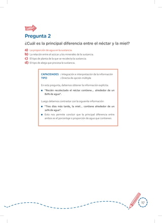1717
Pregunta 2
¿Cuál es la principal diferencia entre el néctar y la miel?
a)	 La proporción de agua en la sustancia.
b)	 La relación entre el azúcar y los minerales de la sustancia.
c)	 El tipo de planta de la que se recolecta la sustancia.
d)	 El tipo de abeja que procesa la sustancia.
CAPACIDADES	: Integración e interpretación de la información
TIPO	: Directa de opción múltiple
En esta pregunta, debemos obtener la información explícita:
	 “Recién recolectado el néctar contiene... alrededor de un
80% de agua”.
Luego debemos contrastar con la siguiente información:
	 “Tres días más tarde, la miel... contiene alrededor de un
20% de agua”.
	 Esto nos permite concluir que la principal diferencia entre
ambos es el porcentaje o proporción de agua que contienen.
 
