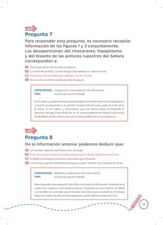 2121
Pregunta 7
Para responder esta pregunta, es necesario recopilar
información de las figuras 1 y 2 conjuntamente.
Las desapariciones del rinoceronte, hipopótamo
y del bisonte de las pinturas rupestres del Sahara
corresponden a:
a)	El principio de la más reciente era glaciar.
b)	 La mitad del periodo, cuando el lago Chad estaba a su máximo nivel.
c)	 El descenso del nivel del lago Chad por más de mil años.
d)	 El inicio de un ininterrumpido periodo de sequía.
CAPACIDADES	: Integración e interpretación de información
TIPO	: Directa de opción múltiple
Enelcuadro2,podemosnotarquelasdesaparicionesdelrinoceronte,hipopótamo
y bisonte corresponden a un periodo situado entre el 2000 y 1000 aC (más cerca
al 2000). En el cuadro 1, observamos que esa misma etapa corresponde al
descenso del lago Chad desde los 15 mt. aproximadamente hasta el nivel actual
de alrededor de dos metros que ya se había establecido en la pregunta 5.
Pregunta 8
De la información anterior podemos deducir que:
a)	 Los artistas rupestres del Sahara eran nómadas.
b)	 El ser humano domesticó animales apenas a partir del año 6000 antes de Cristo.
c)	 El búfalo se extinguió unos 6000 años antes que el bisonte.
d)	 Los artistas rupestres del Sahara emigraron a partir del año 1000 después de Cristo.
CAPACIDADES	: Reflexión y evaluación de la información
TIPO	: Directa de opción múltiple
Para responder esta pregunta, hace falta contrastar la información contenida en el
cuadro con nuestros conocimientos previos: el ganado vacuno, el perro, el caballo
y el camello son animales que el hombre domesticó para ayudarlo en el trabajo.
Según el cuadro, los dos primeros aparecen a partir del 6000 antes deCristo.
 