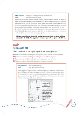 2323
CAPACIDADES : Integración e interpretación de la información
TIPO : Directa de opción múltiple
En el texto, se observa primero el título que nos plantea un tema general, “El globo”, y
luegounsubtítuloquepresentauntemaespecífico, “Récorddealturaenglobo”.Podemos
identificar que se trata de un texto en el que la idea principal se encuentra al inicio y el
resto corresponde al desarrollo de esa idea. Así, encontramos claramente que “el piloto
indioVijaypat Singhania batió el récord de altura en globo el 26 de noviembre de 2005”.
El resto de las ideas secundarias nos señalan la estructura de un globo, una comparación
del globo de Singhania con los convencionales, las condiciones externas e internas al
vuelo del globo, así como la ruta básica que siguió.
Pregunta 10
¿Por qué en la imagen aparecen dos globos?
a) Para comparar el tamaño del globo de Singhania antes y después de haberlo inflado.
b) Para comparar el tamaño del globo de Singhania con el de otros globos.
c) Para mostrar que el globo de Singhania parece pequeño desde el suelo.
d) Para mostrar que el globo de Singhania casi choca con otro globo.
CAPACIDADES : Reflexión y evaluación
TIPO : Directa de opción múltiple
Como podemos observar, junto a la imagen aparecen dos datos importantes: a
altura del globo de Singhania de 49 metros y la indicación “tamaño de un globo
convencional”. Para determinar esta respuesta, debemos realizar una abstracción
qeu nos permita comprender la intención del autor al colocar dicha información:
realizar una comparación de sus tamaños.
 