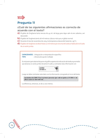 2424
Pregunta 11
¿Cuál de las siguientes afirmaciones es correcta de
acuerdo con el texto?
a) El globo de Singhania tenía ranuras de 49 mt. de largo para dejar salir el aire caliente y así
descender.
b) El globo de Singhania tenía 28 mil metros cúbicos más que un globo normal.
c) Durante el mes de noviembre de 2005, la temperatura descendió hasta los -95º C.
d) El globo de Singhania se elevó hasta 11 mil metros por encima de la altura habitual en el vuelo
de un avión jumbo.
CAPACIDADES : Integración e interpretación específica
TIPO : Directa de opción múltiple
Esnecesariopercatarsedequeenelgráficoaparecelaindicacióndelaalturapromedio
que alcanza un avión jumbo durante el vuelo y contrastar esta información con
Luego se debe contrastar este dato con la información consignada al inicio del texto:
La diferencia, entonces, es de 11 000 metros.
 