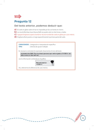 2525
Pregunta 12
Del texto anterior, podemos deducir que:
a) El vuelo en globo sobre el mar es imposible por las corrientes en chorro.
b) La ruta de Bombay hacia Nueva Delhi se puede cubrir en dos horas y media.
c) Vijaypat Singhania superó el anterior récord mundial de vuelo en globo por 1200 metros.
d) Singhania llevó puesto un traje espacial durante la primera parte del vuelo.
CAPACIDADES : Integración e interpretación específica
TIPO : Directa de opción múltiple
Es necesario contrastar lo expresado claramente al inicio del texto
con la información contenida en el gráfico
Así, obtenemos la diferencia de 1200 metros.
 
