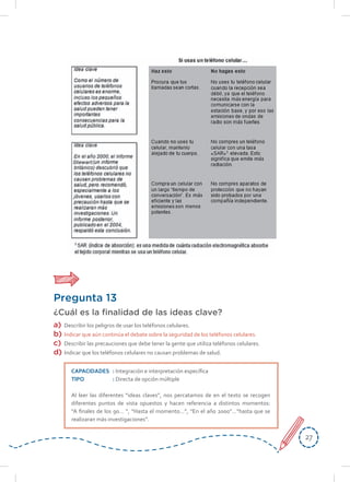 2727
Pregunta 13
¿Cuál es la finalidad de las ideas clave?
a) Describir los peligros de usar los teléfonos celulares.
b) Indicar que aún continúa el debate sobre la seguridad de los teléfonos celulares.
c) Describir las precauciones que debe tener la gente que utiliza teléfonos celulares.
d) Indicar que los teléfonos celulares no causan problemas de salud.
CAPACIDADES : Integración e interpretación específica
TIPO : Directa de opción múltiple
Al leer las diferentes “ideas claves”, nos percatamos de en el texto se recogen
diferentes puntos de vista opuestos y hacen referencia a distintos momentos:
“A finales de los 90… “, “Hasta el momento…”, “En el año 2000”…”hasta que se
realizaran más investigaciones”.
 