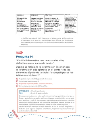 2828
La finalidad que se puede inferir claramente, es la de presentar la información de
tal manera que no se llegue ni a una condena ni a una defensa, sino simplemente
mostrarambasposturassinningunaconclusión,manteniendoabiertalaposibilidad
del debate.
Pregunta 14
“Es difícil demostrar que una cosa ha sido,
definitivamente, causa de la otra”
¿Cómo se relaciona la información anterior con
la información que aparece en el punto 4 de las
columnas Sí y No de la tabla? “¿Son peligrosos los
teléfonos celulares?”
a)	 Respalda el argumento del Sí, pero no lo demuestra.
b)	 Demuestra el argumento del Sí.
c)	 Respalda el argumento del No, pero no lo demuestra.
d)	 Demuestra que el argumento del No es falso.
CAPACIDADES	: Reflexión y evaluación
TIPO	: Directa de opción múltiple
En esta pregunta, debemos notar que la intención de la proposición es evitar que se
llegue a la conclusión de que los teléfonos celulares sí son perjudiciales para la salud,
pues se plantea a modo de obstáculo para esa conclusión y no como apoyo. La misma
información pudo presentarse, por ejemplo de la siguiente manera: “Aunque no es
determinante, hay abundantes datos que nos hacen dudar sobre la seguridad…”.
Se debe evaluar la intención del autor mediante el uso de recursos lingüísticos y
textuales para lograr su propósito. Sin embargo, no plantea ningún argumento que
sustente o demuestre el NO.
 