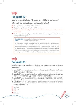 2929
Pregunta 15
Lee la tabla titulada “Si usas un teléfono celular…”
¿En cuál de estas ideas se basa la tabla?
a)	 No hay peligro en el uso de los teléfonos celulares.
b)	 Hay un riesgo probado en el uso de los teléfonos celulares.
c)	 Puede o no puede haber peligro en el uso de los teléfonos celulares, pero vale la pena tomar
precauciones.
d)	 Puede o no puede haber peligro en el uso de los teléfonos celulares, pero no deberían usarse
hasta que estemos seguros.
CAPACIDADES	: Integración e interpretación específica
TIPO	: Directa de opción múltiple
Se trata de una pregunta inferencial en la que se intenta descubrir la intención del
autor al redactar la información de esa tabla. Podemos notar que a cada acción por
realizar le corresponde un cuidado o precaución. El propio título de la tabla “Si usas
un teléfono celular…” nos permite comprender que no se está sugiriendo dejar de
usar los teléfonos celulares, sino tomar algunas precauciones durante su uso, aunque
no se hayan comprobado totalmente sus efectos nocivos en el ser humano.
Pregunta 16
¿Cuáles de las siguientes ideas es cierta según el texto
anterior?
1.	 Los teléfonos celulares emiten radiaciones similares a las líneas
de transmisión eléctrica.
2.	 Los teléfonos celulares emiten radiaciones similares a las de los
hornos microondas y por eso calientan los tejidos.
3.	 Los teléfonos celulares emiten campos magnéticos del tamaño
de una célula.
4.	 Los teléfonos celulares emiten radiaciones similares a las ondas
de radiofrecuencia.
a)	 1, 2, 3 y 4.
b)	 Solo 1 y 2.
c)	 Solo 4.
d)	 Solo 2 y 4.
 