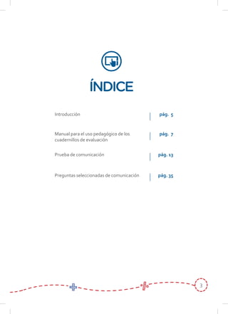 3
ÍNDICE
Manual para el uso pedagógico de los
cuadernillos de evaluación
Introducción
Prueba de comunicación
Preguntas seleccionadas de comunicación
pág. 7
pág. 5
pág. 13
pág. 35
 