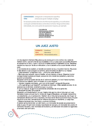 3030
CAPACIDADES : Integración e interpretación específica
TIPO : Directa de opción múltiple compleja
Esnecesarioprestaratenciónalainformaciónespecíficaynoconfundirse
conlagrancantidaddedatoscontenidoseneltexto.Ningunadelasideas
está aislada, sino como parte de expresiones mayores, por ejemplo:
UN JUEZ JUSTO
FORMATO : Continuo
TIPO : Narrativo
CONTEXTO : Personal/educativo
 