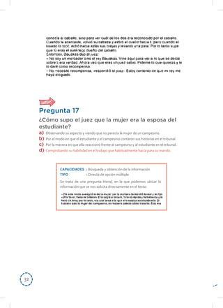 3232
Pregunta 17
¿Cómo supo el juez que la mujer era la esposa del
estudiante?
a)	 Observando su aspecto y viendo que no parecía la mujer de un campesino.
b)	 Por el modo en que el estudiante y el campesino contaron sus historias en el tribunal.
c)	 Por la manera en que ella reaccionó frente al campesino y al estudiante en el tribunal.
d)	 Comprobando su habilidad en el trabajo que habitualmente hacía para su marido.
CAPACIDADES	: Búsqueda y obtención de la información
TIPO	: Directa de opción múltiple
Se trata de una pregunta literal, en la que podemos ubicar la
información que se nos solicita directamente en el texto:
 