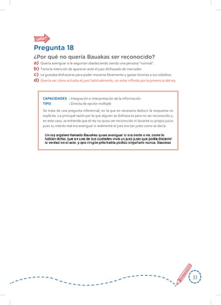 3333
Pregunta 18
¿Por qué no quería Bauakas ser reconocido?
a)	 Quería averiguar si le seguirían obedeciendo siendo una persona “normal”.
b)	 Tenía la intención de aparecer ante el juez disfrazado de mercader.
c)	Le gustaba disfrazarse para poder moverse libremente y gastar bromas a sus súbditos.
d)	 Quería ver cómo actuaba el juez habitualmente, sin estar influido por la presencia del rey.
CAPACIDADES	: Integración e interpretación de la información
TIPO	: Directa de opción múltiple
Se trata de una pregunta inferencial, en la que es necesario deducir la respuesta no
explícita. La principal razón por la que alguien se disfraza es para no ser reconocido y,
en este caso, se entiende que el rey no quiso ser reconocido ni durante su propio juicio
pues su interés real era averiguar si realmente el juez era tan justo como se decía.
 