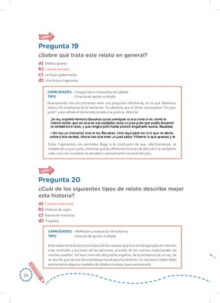 3434
Pregunta 20
¿Cuál de los siguientes tipos de relato describe mejor
esta historia?
a)	Cuento tradicional.
b)	 Historia de viajes.
c)	 Narración histórica.
d)	Tragedia.
CAPACIDADES	: Reflexión y evaluación de la forma
TIPO	: Directa de opción múltiple
Esterelatotienelaestructuratípicadeloscuentosquebuscandarejemplosenrelación
a las actitudes y acciones de las personas, al estilo de los cuentos tradicionales de
muchos pueblos. Se hace mención del pueblo argelino, de la existencia de un rey, de
un asunto que servirá de enseñanza moral para los lectores. Es necesario haber leído
previamente algunos modelos de relatos similares para reconocerlo.
Pregunta 19
¿Sobre qué trata este relato en general?
a)	Delitos graves.
b)	 Justicia sensata.
c)	 Un buen gobernante.
d)	 Una broma ingeniosa.
Estos fragmentos nos permiten llegar a la conclusión de que, efectivamente, se
trataba de un juez justo, mientras que las diferentes formas de descubrir la verdad en
cada caso nos muestran la sensatez o pensamiento racional del juez.
CAPACIDADES	: Integración e interpretación global
TIPO	: Directa de opción múltiple
Nuevamente nos encontramos ante una pregunta inferencial, en la que debemos
deducir la enseñanza de la narración.Ya sabemos que el título nos expresa “Un juez
justo” y eso señala el tema relacionado a la justicia. Además:
 