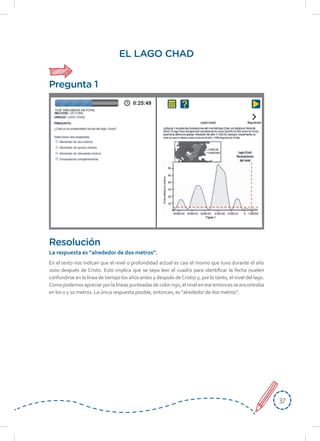 3737
La respuesta es “alrededor de dos metros”.
En el texto nos indican que el nivel o profundidad actual es casi el mismo que tuvo durante el año
1000 después de Cristo. Esto implica que se sepa leer el cuadro para identificar la fecha (suelen
confundirse en la línea de tiempo los años antes y después deCristo) y, por lo tanto, el nivel del lago.
Como podemos apreciar por la líneas punteadas de color rojo, el nivel en ese entonces se encontraba
en los 0 y 10 metros. La única respuesta posible, entonces, es “alrededor de dos metros”.
EL LAGO CHAD
Resolución
Pregunta 1
 