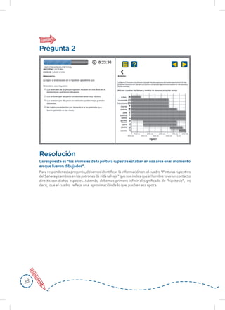 3838
Pararesponderestapregunta,debemosidentificar lainformaciónen elcuadro“Pinturasrupestres
delSaharaycambiosenlospatronesdevidasalvaje”quenosindicaqueelhombretuvo uncontacto
directo con dichas especies. Además, debemos primero inferir el significado de “hipótesis”, es
decir, que el cuadro refleja una aproximación de lo que pasó en esa época.
Resolución
La respuesta es “los animales de la pintura rupestre estaban en esa área en el momento
en	que	fueron	dibujados”.
Pregunta 2
 
