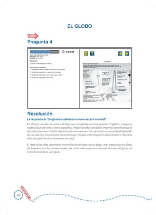 4040
EL GLOBO
En el texto, se observa primero el título que nos plantea un tema general, “El globo”, y luego un
subtítulo que presenta un tema específico, “Récord de altura en globo”. Podemos identificar que se
trata de un texto en el que la idea principal se encuentra al inicio y el resto corresponde al desarrollo
de esa idea.Así, encontramos claramente que “el piloto indioVijaypat Singhania batió el récord de
altura en globo el 26 de noviembre de 2005”.
El resto de las ideas secundarias nos señalan la estructura de un globo, una comparación del globo
de Singhania con los convencionales, las condiciones externas e internas al vuelo del globo, así
como la ruta básica que siguió.
Resolución
La respuesta es “Singhania estableció un nuevo récord mundial”.
Pregunta 4
 