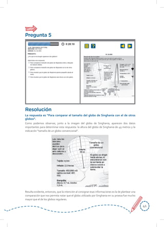 4141
Como podemos observar, junto a la imagen del globo de Singhania, aparecen dos datos
importantes para determinar esta respuesta: la altura del globo de Singhania de 49 metros y la
indicación “tamaño de un globo convencional”.
Resulta evidente, entonces, que la intención al consignar esas informaciones es la de plantear una
comparación que nos permita notar que el globo utilizado por Singhania en su proeza fue mucho
mayor que el de los globos regulares.
Resolución
La respuesta es “Para comparar el tamaño del globo de Singhania con el de otros
globos”.
Pregunta 5
 