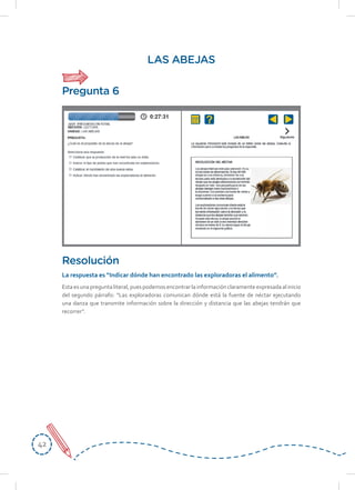 4242
LAS ABEJAS
Estaesunapreguntaliteral,puespodemosencontrarlainformaciónclaramenteexpresadaalinicio
del segundo párrafo: “Las exploradoras comunican dónde está la fuente de néctar ejecutando
una danza que transmite información sobre la dirección y distancia que las abejas tendrán que
recorrer”.
Resolución
La respuesta es “Indicar dónde han encontrado las exploradoras el alimento”.
Pregunta 6
 