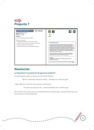 4343
En esta pregunta, debemos obtener la información explícita:
Recién recolectado el néctar contiene… alrededor de un 80% de agua”…
Luego debemos contrastar con la siguiente información:
“Tres días más tarde, la miel… contiene alrededor de un 20% de agua”
Esto nos permite concluir que la principal diferencia es el porcentaje o proporción de agua que
encontramos en ambos elementos.
Resolución
La respuesta es “La proporción de agua en la sustancia”.
Pregunta 7
 