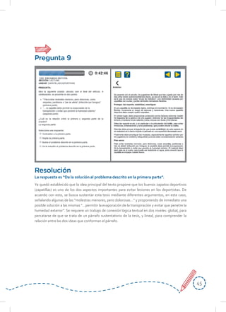 4545
Ya quedó establecido que la idea principal del texto propone que los buenos zapatos deportivos
(zapatillas) es uno de los dos aspectos importantes para evitar lesiones en los deportistas. De
acuerdo con esto, se busca sustentar esta tesis mediante diferentes argumentos, en este caso,
señalando algunas de las “molestias menores, pero dolorosas…” y proponiendo de inmediato una
posible solución a las mismas “…permitir la evaporación de la transpiración y evitar que penetre la
humedad exterior”. Se requiere un trabajo de conexión lógica textual en dos niveles: global, para
percatarse de que se trata de un párrafo sustentatorio de la tesis, y lineal, para comprender la
relación entre las dos ideas que conforman el párrafo.
Resolución
La respuesta es “Da la solución al problema descrito en la primera parte”.
Pregunta 9
 