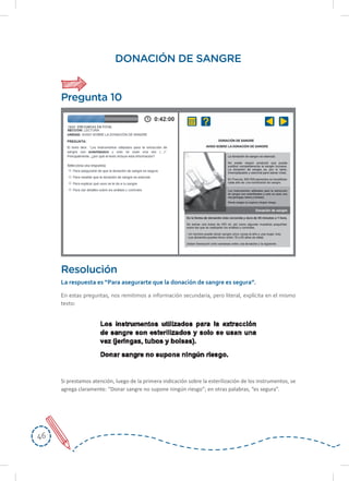 4646
DONACIÓN DE SANGRE
En estas preguntas, nos remitimos a información secundaria, pero literal, explícita en el mismo
texto:
Resolución
La	respuesta	es	“Para	asegurarte	que	la	donación	de	sangre	es	segura”.
Si prestamos atención, luego de la primera indicación sobre la esterilización de los instrumentos, se
agrega claramente: “Donar sangre no supone ningún riesgo”; en otras palabras, “es segura”.
Pregunta 10
 
