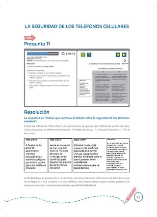 4747
LA SEGURIDAD DE LOS TELÉFONOS CELULARES
Al leer las diferentes “ideas clave”, nos percatamos de que recogen diferentes puntos de vista,
incluso opuestos, en diferentes momentos: “A finales de los 90… “, “Hasta el momento…”, “En el
año 2000”…
Resolución
La	respuesta	es	“Indicar	que	continua	el	debate	sobre	la	seguridad	de	los	teléfonos	
celulares”.
La finalidad que se puede inferir claramente, es la de presentar la información de tal manera que
no se llegue ni a una condena ni a una defensa, sino simplemente mostrar ambas posturas sin
ninguna conclusión, manteniendo abierta la posibilidad del debate.
Pregunta 11
 
