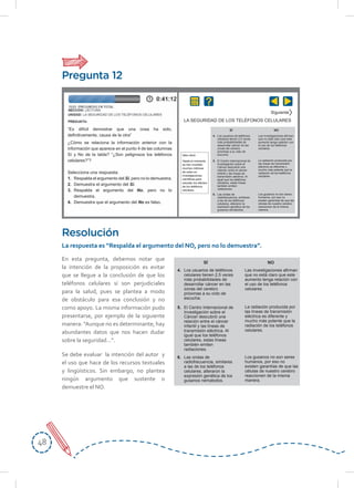 4848
En esta pregunta, debemos notar que
la intención de la proposición es evitar
que se llegue a la conclusión de que los
teléfonos celulares sí son perjudiciales
para la salud, pues se plantea a modo
de obstáculo para esa conclusión y no
como apoyo. La misma información pudo
presentarse, por ejemplo de la siguiente
manera: “Aunque no es determinante, hay
abundantes datos que nos hacen dudar
sobre la seguridad…”.
Se debe evaluar la intención del autor y
el uso que hace de los recursos textuales
y lingüísticos. Sin embargo, no plantea
ningún argumento que sustente o
demuestre el NO.
Resolución
La respuesta es “Respalda el argumento del NO, pero no lo demuestra”.
Pregunta 12
“Es difícil demostrar que una cosa ha sido,
deﬁnitivamente, causa de la otra”
¿Cómo se relaciona la información anterior con la
información que aparece en el punto 4 de las columnas
Sí y No de la tabla? “¿Son peligrosos los teléfonos
celulares?”?
Selecciona una respuesta:
1. Respalda el argumento del Sí, pero no lo demuestra.
2. Demuestra el argumento del Sí.
3. Respalda el argumento del No, pero no lo
demuestra.
4. Demuestra que el argumento del No es falso.
Siguiente
LA SEGURIDAD DE LOS TELÉFONOS CELULARES
4. Los usuarios de teléfonos
celulares tienen 2,5 veces
más probabilidades de
desarrollar cáncer en las
zonas del cerebro
próximas a su oído de
escucha.
5. El Centro Internacional de
Investigación sobre el
Cáncer descubrió una
relación entre el cáncer
infantil y las líneas de
transmisión eléctrica. Al
igual que los teléfonos
celulares, estas líneas
también emiten
radiaciones.
6. Las ondas de
radiofrecuencia, similares
a las de los teléfonos
celulares, alteraron la
expresión genética de los
gusanos nematodos.
Las investigaciones aﬁrman
que no está claro que este
aumento tenga relación con
el uso de los teléfonos
celulares
La radiación producida por
las líneas de transmisión
eléctrica es diferente y
mucho más potente que la
radiación de los teléfonos
celulares.
Los gusanos no son seres
humanos, por eso no
existen garantías de que las
células de nuestro cerebro
reaccionen de la misma
manera.
SÍ NO
4. Los usuarios de teléfonos
celulares tienen 2,5 veces
más probabilidades de
desarrollar cáncer en las
zonas del cerebro
próximas a su oído de
escucha.
5. El Centro Internacional de
Investigación sobre el
Cáncer descubrió una
relación entre el cáncer
infantil y las líneas de
transmisión eléctrica. Al
igual que los teléfonos
celulares, estas líneas
también emiten
radiaciones.
6. Las ondas de
radiofrecuencia, similares
a las de los teléfonos
celulares, alteraron la
expresión genética de los
gusanos nematodos.
Las investigaciones aﬁrman
que no está claro que este
aumento tenga relación con
el uso de los teléfonos
celulares
La radiación producida por
las líneas de transmisión
eléctrica es diferente y
mucho más potente que la
radiación de los teléfonos
celulares.
Los gusanos no son seres
humanos, por eso no
existen garantías de que las
células de nuestro cerebro
reaccionen de la misma
manera.
Idea clave
Hasta el momento,
se han invertido
muchos millones
de soles en
investigaciones
cientiﬁcas para
estudiar los efectos
de los teléfonos
celulares.
SÍ NO
 