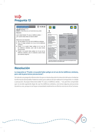 4949
Se trata de una pregunta inferencial en la que se intenta descubrir la intención del autor al redactar
lainformacióndeesatabla.Podemosnotarqueacadaacciónporrealizarlecorrespondeuncuidado
o precaución. El propio título de la tabla “Si usas un teléfono celular…” nos permite comprender
que no se está sugiriendo dejar de usar los teléfonos celulares, sino tomar algunas precauciones
durante su uso, aunque no se hayan comprobado totalmente sus efectos nocivos en el ser humano.
Resolución
La respuesta es “Puede o no puede haber peligro en el uso de los teléfonos celulares,
pero vale la pena tomar precauciones”.
Pregunta 13
Lee la tabla titulada “Si usas un teléfono celular…”
¿En cuál de estas ideas se basa la tabla?
Selecciona una respuesta:
1. No hay peligro en el uso de los teléfonos celulares.
2. Hay un riesgo probado en el uso de los teléfonos
celulares.
3. Puede o no puede haber peligro en el uso de
los teléfonos celulares, pero vale la pena tomar
precauciones.
4. Puede o no puede haber peligro en el uso de los
teléfonos celulares, pero no deberían usarse hasta
que estemos seguros.
 