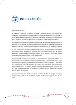 5
Estimado(a) docente:
El presente cuadernillo de evaluación debe convertirse en un instrumento para
desarrollar competencias y capacidades en tus estudiantes.A través de este material, es
importante que ellos descubran lo interesante que resulta comprender textos de diverso
tipo y contexto, haciendo de la lectura una experiencia única, funcional, reflexiva.
Los textos y preguntas tipo PISA que se trabajarán en este material deben ser un reto no
solo para tus estudiantes sino también para ti como docente, ya que deberás motivarlos
a enfrentarse con la mejor disposición a preguntas que desafíen su competencia lectora.
Si bien el desarrollo de este cuadernillo de evaluación servirá para familiarizar a tus
estudiantes con la prueba PISA, también debe ser un instrumento que te permita
reflexionar sobre tu práctica pedagógica, a partir de los avances o dificultades que irás
observando en tus estudiantes cuando lo desarrollen.
Al inicio de este cuadernillo encontrarás un pequeño manual que será de utilidad para
comprender la finalidad del material y la manera en la que puedes aprovecharlo. Luego,
presentamosunapruebaparatusestudiantesconelsolucionariorespectivo.Cabeseñalar
que existen varias formas de llegar a las respuestas, pero alcanzamos una propuesta que
servirá de referencia. Finalmente, encontrarás preguntas seleccionadas tipo PISA para
que sean trabajadas en clase, de manera que tus estudiantes se familiaricen con cada
tipo de texto y de pregunta.
¡Te animamos a asumir el reto y a apoyar a tus estudiantes en el logro de mejores
aprendizajes! ¡Con tu ayuda lograremos mejores resultados en la prueba PISA de este
año!
INTRODUCCIÓN
 