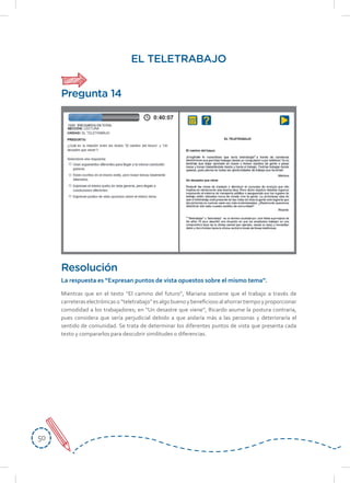 5050
EL TELETRABAJO
Mientras que en el texto “El camino del futuro”, Mariana sostiene que el trabajo a través de
carreteraselectrónicaso“teletrabajo”esalgobuenoybeneficiosoalahorrartiempoyproporcionar
comodidad a los trabajadores; en “Un desastre que viene”, Ricardo asume la postura contraria,
pues considera que sería perjudicial debido a que aislaría más a las personas y deterioraría el
sentido de comunidad. Se trata de determinar los diferentes puntos de vista que presenta cada
texto y compararlos para descubrir similitudes o diferencias.
Resolución
La respuesta es “Expresan puntos de vista opuestos sobre el mismo tema”.
Pregunta 14
 