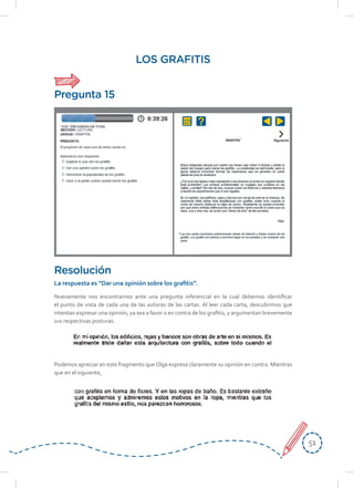 5151
LOS GRAFITIS
Nuevamente nos encontramos ante una pregunta inferencial en la cual debemos identificar
el punto de vista de cada una de las autoras de las cartas. Al leer cada carta, descubrimos que
intentan expresar una opinión, ya sea a favor o en contra de los grafitis, y argumentan brevemente
sus respectivas posturas.
Podemos apreciar en este fragmento que Olga expresa claramente su opinión en contra. Mientras
que en el siguiente,
Resolución
La	respuesta	es	“Dar	una	opinión	sobre	los	grafi	tis”.
Pregunta 15
 