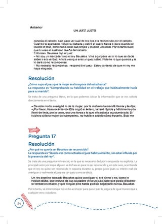 5454
Se trata de una pregunta literal, en la que podemos ubicar la información que se nos solicita
directamente en el texto:
Resolución
¿Cómo supo el juez que la mujer era la esposa del estudiante?
La respuesta es “Comprobando su habilidad en el trabajo que habitualmente hacía
para su marido”.
Se trata de una pregunta inferencial, en la que es necesario deducir la respuesta no explícita. La
principal razón por la que alguien se disfraza es para no ser reconocido y, en este caso, se entiende
que el rey no quiso ser reconocido ni siquiera durante su propio juicio pues su interés real era
averiguar si realmente el juez era tan justo como se decía.
Por lo tanto, se entiende que no se dio a conocer para que el juez lo juzgara de igual manera que a
cualquier otro ciudadano.
Resolución
¿Por qué no quería ser Bauakas ser reconocido?
La respuesta es “Quería ver cómo actuaba el juez habitualmente, sin estar influido por
la presencia del rey”.
Pregunta 17
 