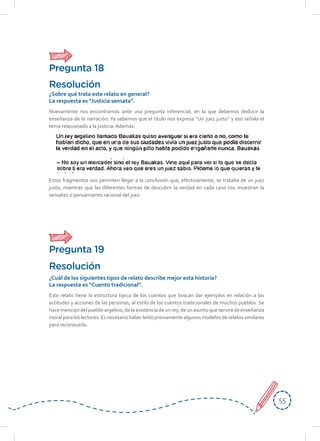 5555
Este relato tiene la estructura típica de los cuentos que buscan dar ejemplos en relación a las
actitudes y acciones de las personas, al estilo de los cuentos tradicionales de muchos pueblos. Se
hacemencióndelpuebloargelino,delaexistenciadeunrey,deunasuntoqueservirádeenseñanza
moral para los lectores. Es necesario haber leído previamente algunos modelos de relatos similares
para reconocerlo.
Resolución
¿Cuál de los siguientes tipos de relato describe mejor esta historia?
La respuesta es “Cuento tradicional”.
Nuevamente nos encontramos ante una pregunta inferencial, en la que debemos deducir la
enseñanza de la narración. Ya sabemos que el título nos expresa “Un juez justo” y eso señala el
tema relacionado a la justicia. Además:
Estos fragmentos nos permiten llegar a la conclusión que, efectivamente, se trataba de un juez
justo, mientras que las diferentes formas de descubrir la verdad en cada caso nos muestran la
sensatez o pensamiento racional del juez.
Resolución
¿Sobre qué trata este relato en general?
La respuesta es “Justicia sensata”.
Pregunta 18
Pregunta 19
 