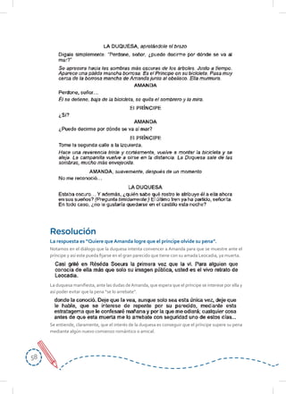 5858
Notamos en el diálogo que la duquesa intenta convencer a Amanda para que se muestre ante el
príncipe y así este pueda fijarse en el gran parecido que tiene con su amada Leocadia, ya muerta.
La duquesa manifiesta, ante las dudas deAmanda, que espera que el príncipe se interese por ella y
así poder evitar que la pena “se lo arrebate”.
Se entiende, claramente, que el interés de la duquesa es conseguir que el príncipe supere su pena
mediante algún nuevo comienzo romántico o amical.
Resolución
La respuesta es “Quiere que Amanda logre que el príncipe olvide su pena”.
 