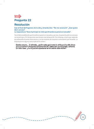 5959
Ya se había establecido queAmanda se parecía a Leocadia y, por eso, duquesa le pidió encontrarse
con el príncipe a fin de que este reaccionase ante tal parecido. Sin embargo, el príncipe responde
escuetamente durante el encuentro y no da muestras de sorpresa o entusiasmo por Amanda. La
duquesa busca alguna cierta explicación al decir:
Resolución
Casi al final del fragmeno de la obra, Amanda dice: “No me reconoció”. ¿Qué quiere
decir con eso?
La respuesta es “Que el príncipe no notó que Amanda se parecía a Leocadia”.
Pregunta 22
 