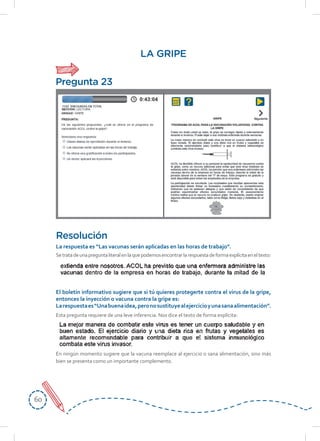 6060
LA GRIPE
Setratadeunapreguntaliteralenlaquepodemosencontrarlarespuestadeformaexplícitaeneltexto:
Esta pregunta requiere de una leve inferencia. Nos dice el texto de forma explícita:
En ningún momento sugiere que la vacuna reemplace al ejercicio o sana alimentación, sino más
bien se presenta como un importante complemento.
Resolución
La	respuesta	es	“Las	vacunas	serán	aplicadas	en	las	horas	de	trabajo”.	
El	boletín	informativo	sugiere	que	si	tú	quieres	protegerte	contra	el	virus	de	la	gripe,	
entonces la inyección o vacuna contra la gripe es:
La	respuesta	es	“Una	buena	idea,	pero	no	sustituye	al	ejercicio	y	una	sana	alimentación”.
Pregunta 23
 